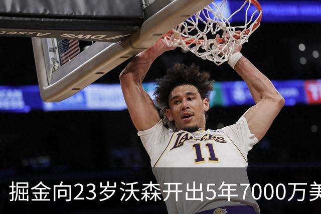 掘金向23岁沃森开出5年7000万美元合同 多队有意先签后换